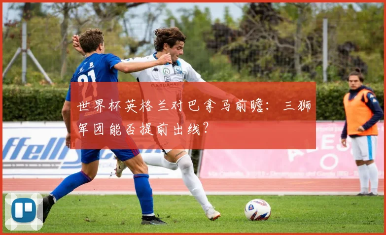 世界杯英格兰对巴拿马前瞻：三狮军团能否提前出线？