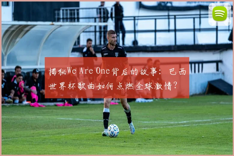 揭秘We Are One背后的故事:巴西世界杯歌曲如何点燃全球激情?
