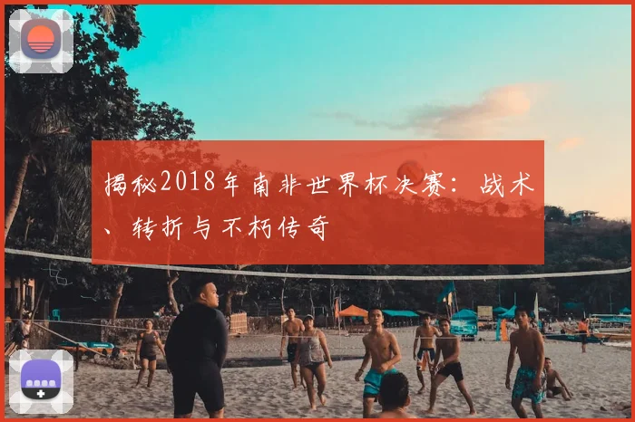 揭秘2018年南非世界杯决赛：战术、转折与不朽传奇