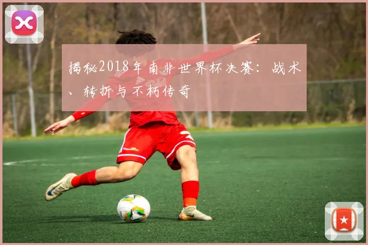 揭秘2018年南非世界杯决赛：战术、转折与不朽传奇
