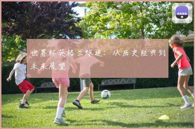 世界杯英格兰球迷：从历史经典到未来展望