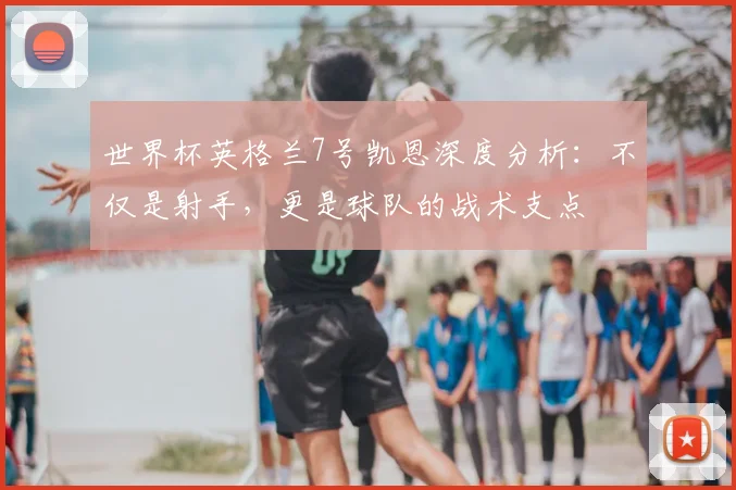 世界杯英格兰7号凯恩深度分析：不仅是射手，更是球队的战术支点
