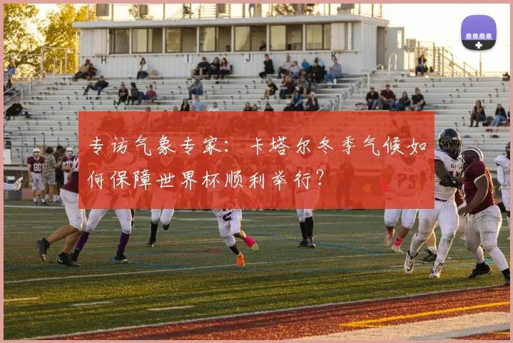 专访气象专家:卡塔尔冬季气候如何保障世界杯顺利举行?