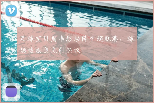 足球宝贝周韦彤助阵中超联赛，球场边成焦点引热议